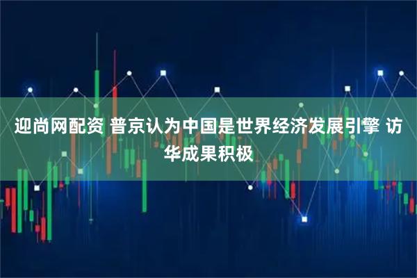 迎尚网配资 普京认为中国是世界经济发展引擎 访华成果积极