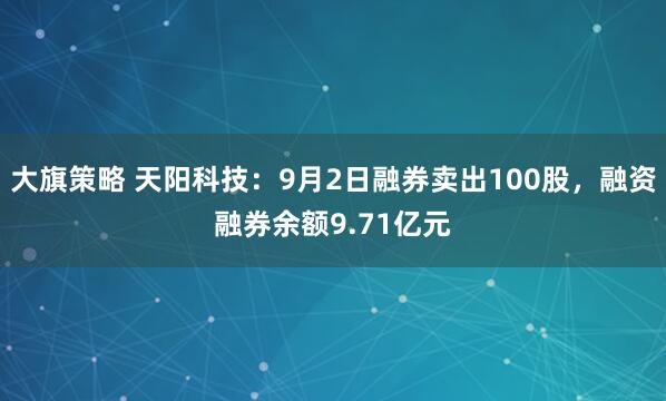 大旗策略 天阳科技：9月2日融券卖出100股，融资融券余额9.71亿元