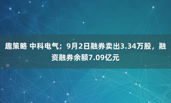 趣策略 中科电气：9月2日融券卖出3.34万股，融资融券余额7.09亿元