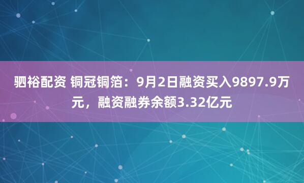 驷裕配资 铜冠铜箔：9月2日融资买入9897.9万元，融资融券余额3.32亿元