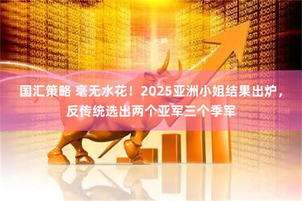 国汇策略 毫无水花！2025亚洲小姐结果出炉，反传统选出两个亚军三个季军