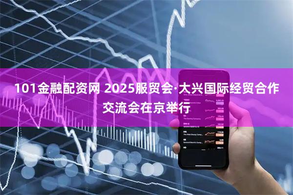 101金融配资网 2025服贸会·大兴国际经贸合作交流会在京举行