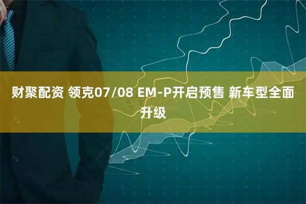 财聚配资 领克07/08 EM-P开启预售 新车型全面升级