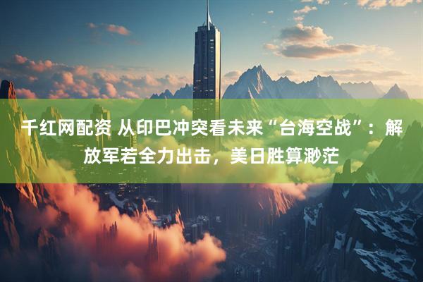 千红网配资 从印巴冲突看未来“台海空战”：解放军若全力出击，美日胜算渺茫