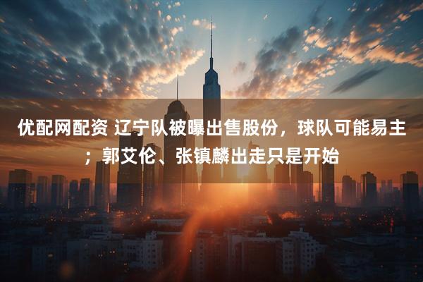 优配网配资 辽宁队被曝出售股份，球队可能易主；郭艾伦、张镇麟出走只是开始
