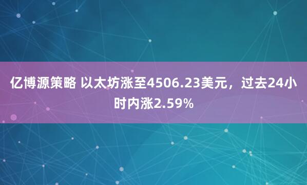 亿博源策略 以太坊涨至4506.23美元，过去24小时内涨2.59%