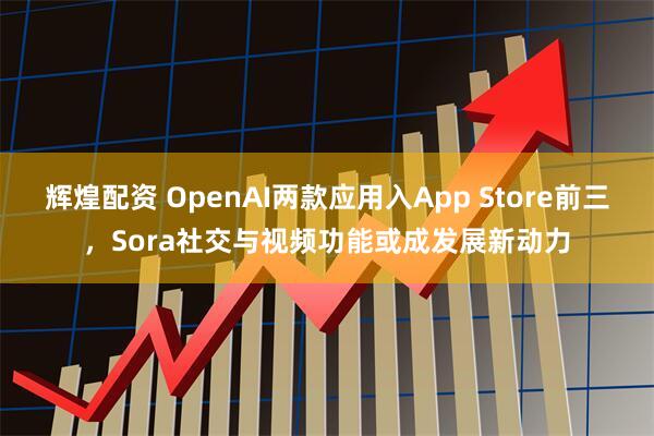 辉煌配资 OpenAI两款应用入App Store前三，Sora社交与视频功能或成发展新动力