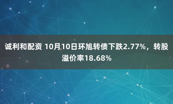 诚利和配资 10月10日环旭转债下跌2.77%，转股溢价率18.68%