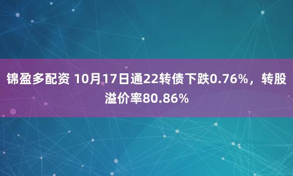 锦盈多配资 10月17日通22转债下跌0.76%，转股溢价率80.86%