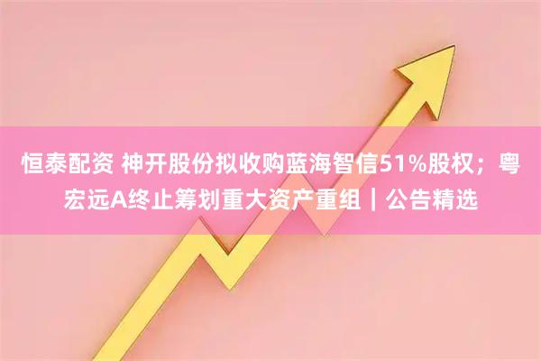 恒泰配资 神开股份拟收购蓝海智信51%股权；粤宏远A终止筹划重大资产重组｜公告精选