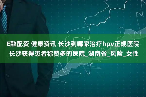 E融配资 健康资讯 长沙到哪家治疗hpv正规医院 长沙获得患者称赞多的医院_湖南省_风险_女性