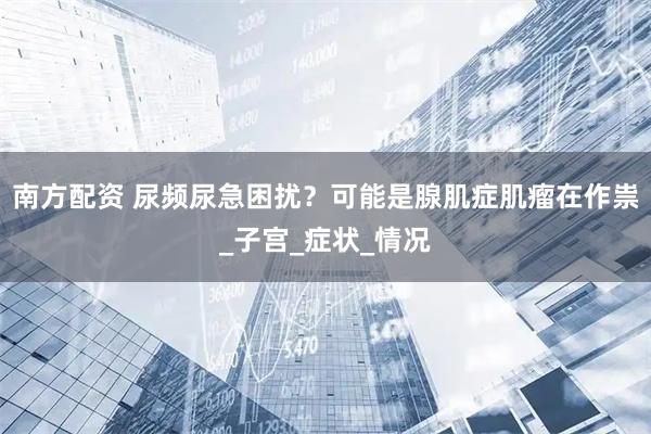 南方配资 尿频尿急困扰？可能是腺肌症肌瘤在作祟_子宫_症状_情况