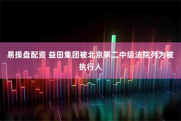 易操盘配资 益田集团被北京第二中级法院列为被执行人