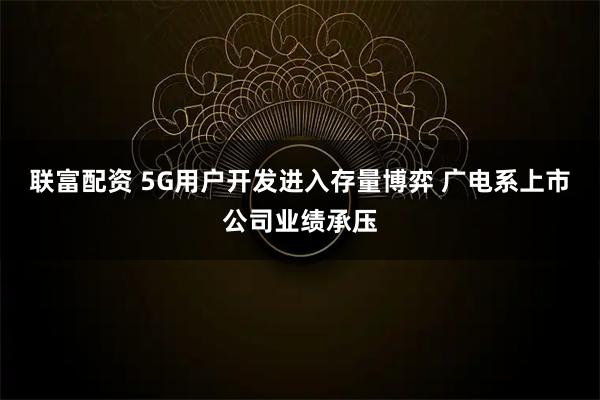 联富配资 5G用户开发进入存量博弈 广电系上市公司业绩承压