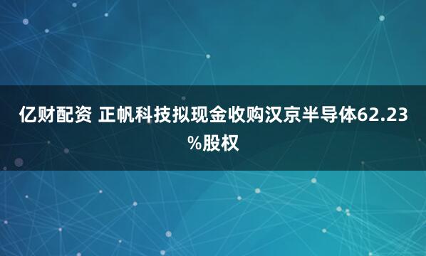 亿财配资 正帆科技拟现金收购汉京半导体62.23%股权