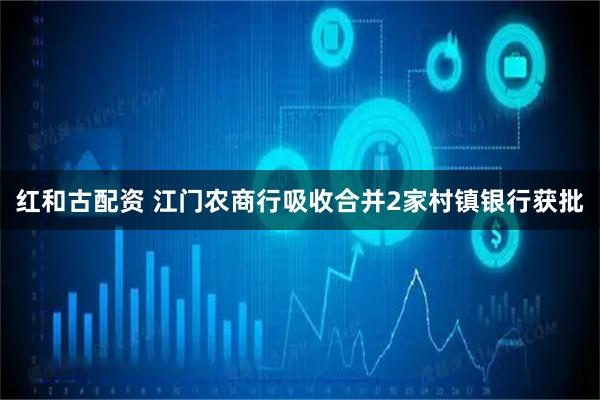 红和古配资 江门农商行吸收合并2家村镇银行获批