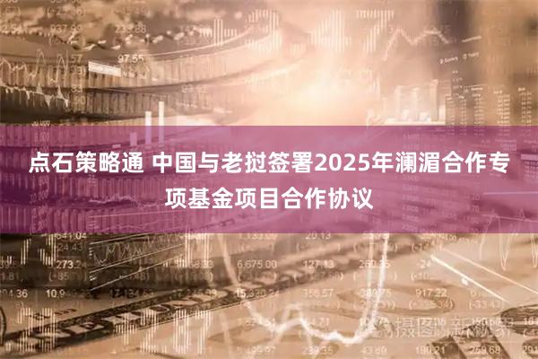 点石策略通 中国与老挝签署2025年澜湄合作专项基金项目合作协议