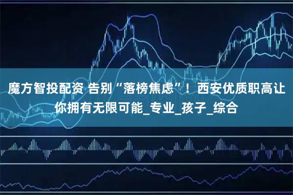 魔方智投配资 告别“落榜焦虑”！西安优质职高让你拥有无限可能_专业_孩子_综合