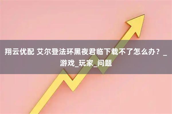 翔云优配 艾尔登法环黑夜君临下载不了怎么办？_游戏_玩家_问题