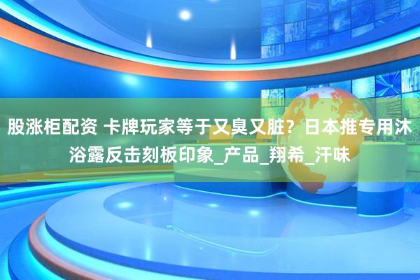 股涨柜配资 卡牌玩家等于又臭又脏？日本推专用沐浴露反击刻板印象_产品_翔希_汗味