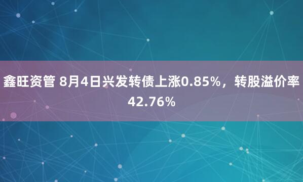 鑫旺资管 8月4日兴发转债上涨0.85%，转股溢价率42.76%