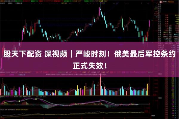 股天下配资 深视频｜严峻时刻！俄美最后军控条约正式失效！