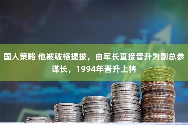 国人策略 他被破格提拔，由军长直接晋升为副总参谋长，1994年晋升上将